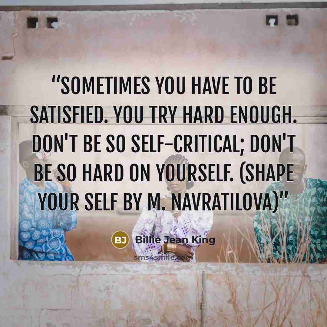 “Sometimes you have to be satisfied. You try hard enough. Don't be so self-critical; don't be so hard on yourself. (Shape your Self by M. Navratilova)” quote by Billie Jean King