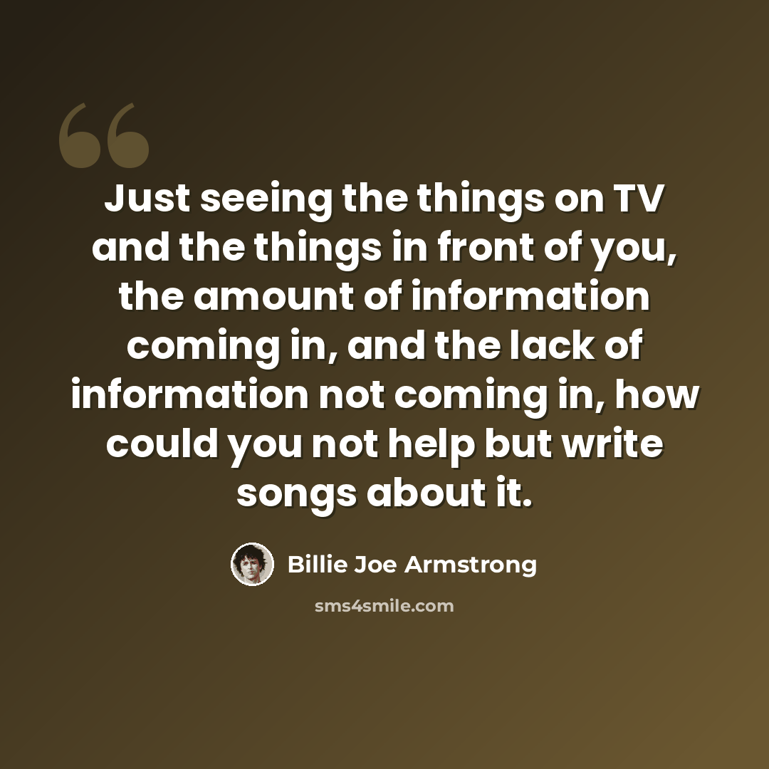 “Just seeing the things on TV and the things in front of you, the amount of information coming in, and the lack of information not coming in, how could you not help but write songs about it.” quote by Billie Joe Armstrong