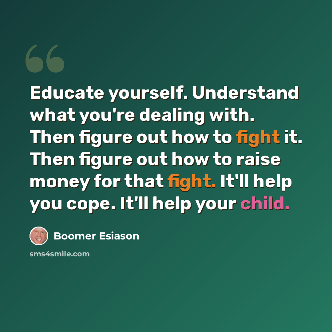 “Educate yourself. Understand what you're dealing with. Then figure out how to fight it. Then figure out how to raise money for that fight. It'll help you cope. It'll help your child.” quote by Boomer Esiason