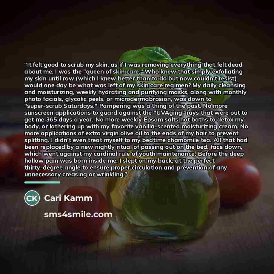 “It felt good to scrub my skin, as if I was removing everything that felt dead about me. I was the "queen of skin care." Who knew that simply exfoliating my skin until raw (which I knew better than to do but now couldn't resist) would one day be what was left of my skin care regimen? My daily…” quote by Cari Kamm