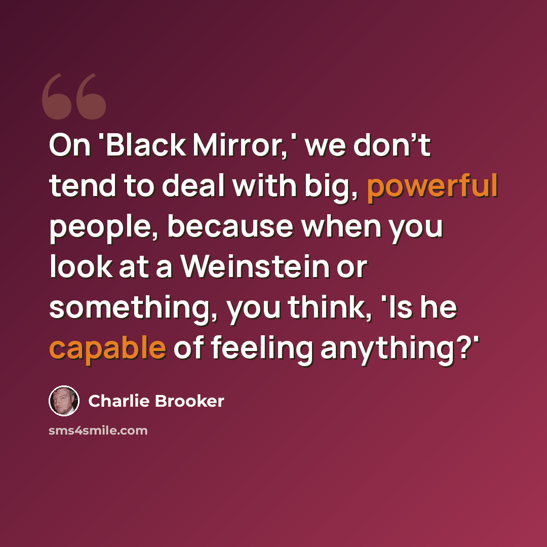 “On 'Black Mirror,' we don't tend to deal with big, powerful people, because when you look at a Weinstein or something, you think, 'Is he capable of feeling anything?'” quote by Charlie Brooker