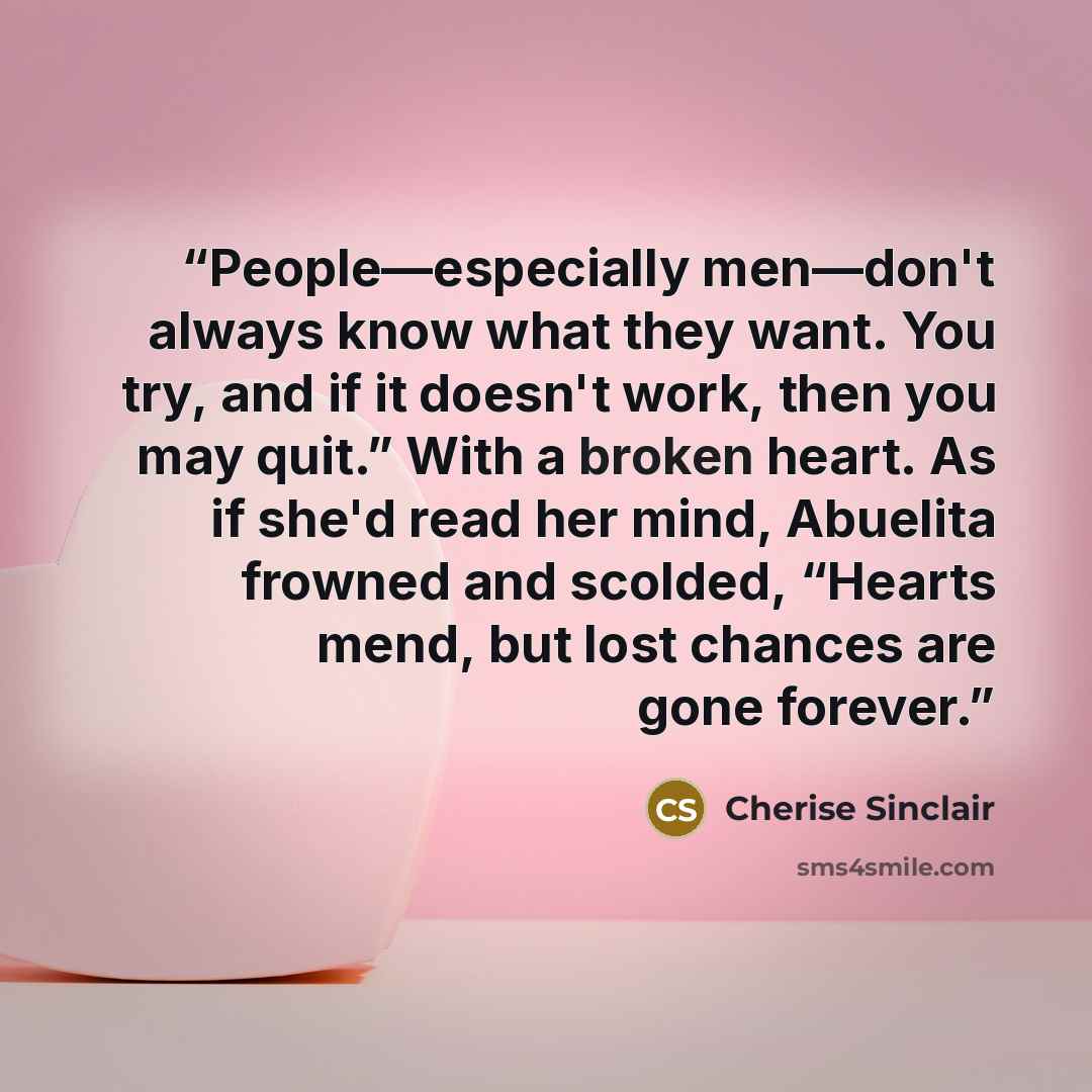 “People—especially men—don't always know what they want. You try, and if it doesn't work, then you may quit.” With a broken heart. As if she'd read her mind, Abuelita frowned and scolded, “Hearts mend, but lost chances are gone forever.” quote by Cherise Sinclair