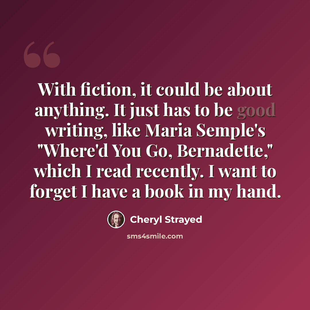 “With fiction, it could be about anything. It just has to be good writing, like Maria Semple's "Where'd You Go, Bernadette," which I read recently. I want to forget I have a book in my hand.” quote by Cheryl Strayed