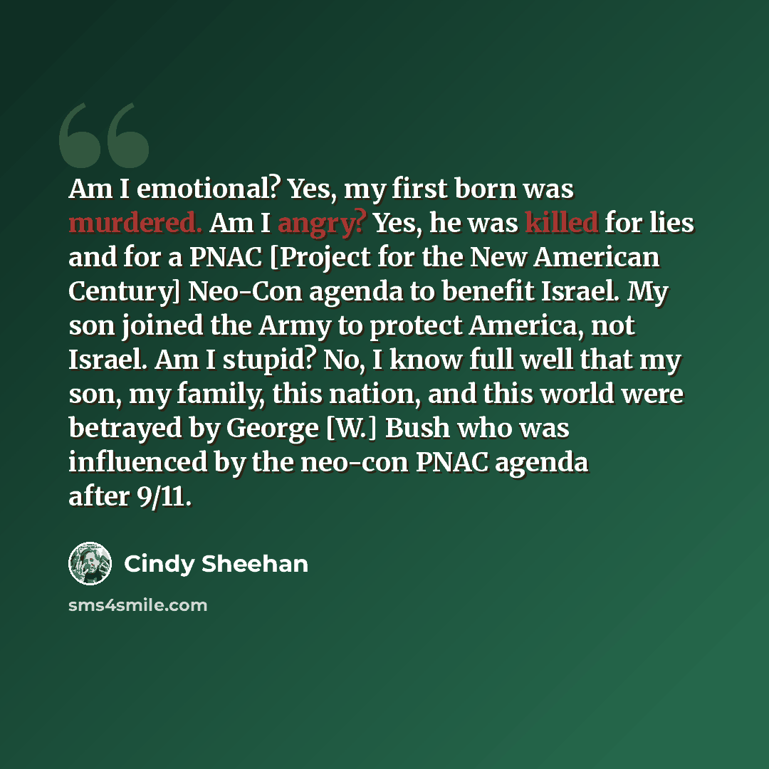 “Am I emotional? Yes, my first born was murdered. Am I angry? Yes, he was killed for lies and for a PNAC [Project for the New American Century] Neo-Con agenda to benefit Israel. My son joined the Army to protect America, not Israel. Am I stupid? No, I know full well that my son, my family, this…” quote by Cindy Sheehan