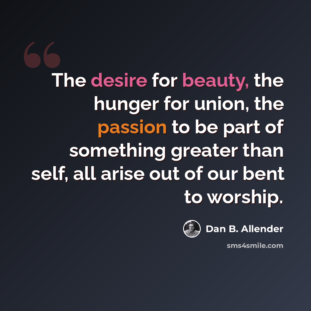 “The desire for beauty, the hunger for union, the passion to be part of something greater than self, all arise out of our bent to worship.” quote by Dan B. Allender