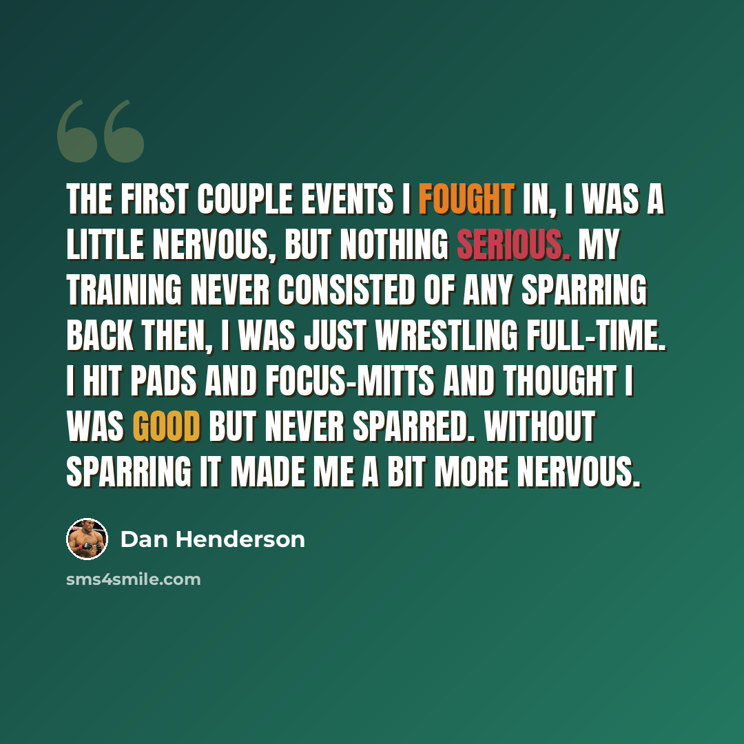 “The first couple events I fought in, I was a little nervous, but nothing serious. My training never consisted of any sparring back then, I was just wrestling full-time. I hit pads and focus-mitts and thought I was good but never sparred. Without sparring it made me a bit more nervous.” quote by Dan Henderson
