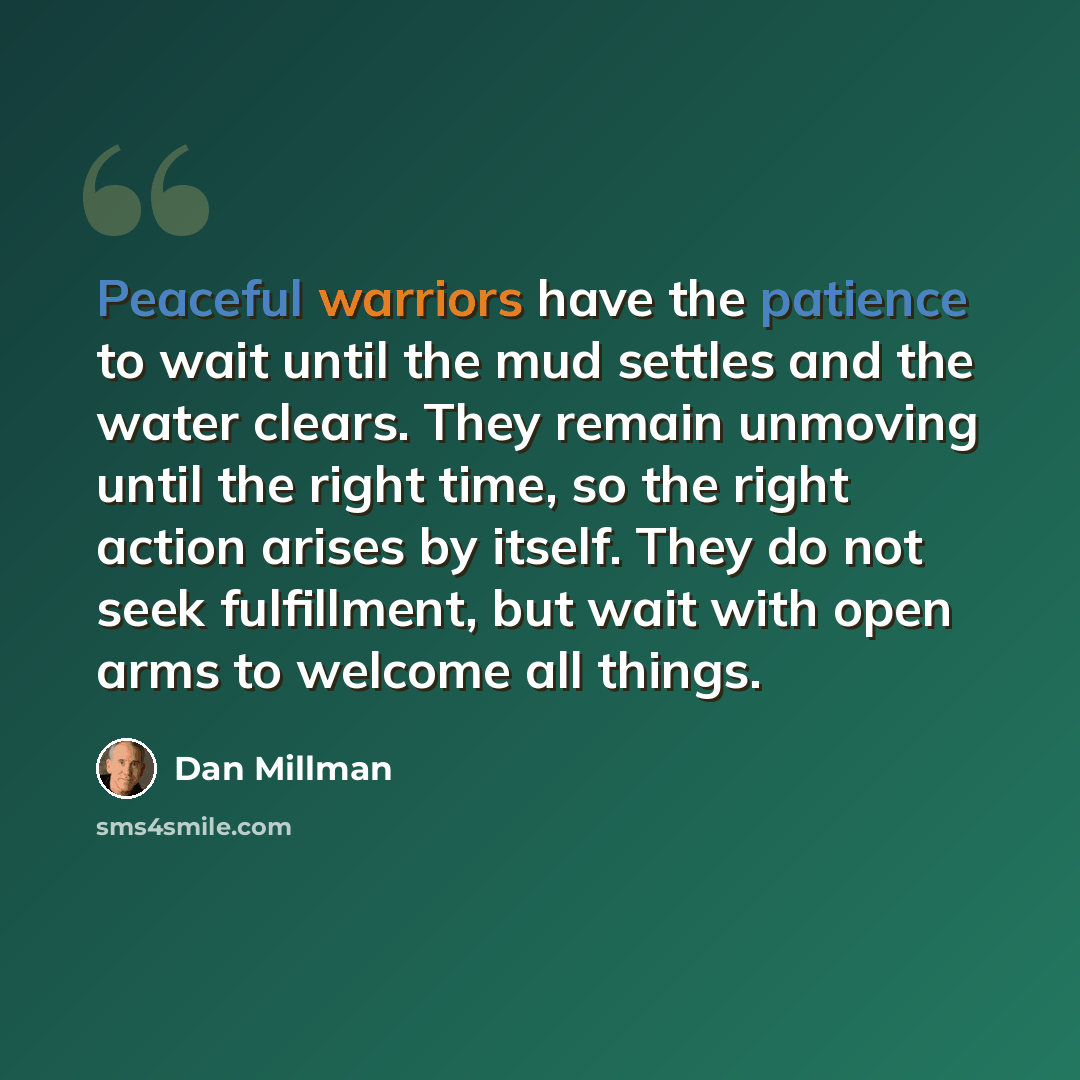 “Peaceful warriors have the patience to wait until the mud settles and the water clears. They remain unmoving until the right time, so the right action arises by itself. They do not seek fulfillment, but wait with open arms to welcome all things.” quote by Dan Millman