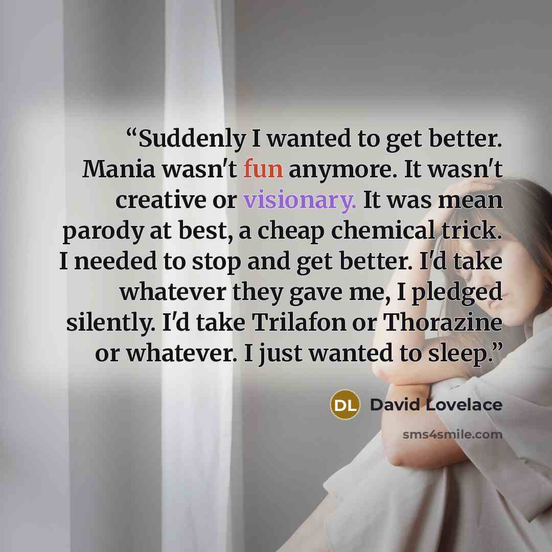 “Suddenly I wanted to get better. Mania wasn't fun anymore. It wasn't creative or visionary. It was mean parody at best, a cheap chemical trick. I needed to stop and get better. I'd take whatever they gave me, I pledged silently. I'd take Trilafon or Thorazine or whatever. I just wanted to sleep.” quote by David Lovelace