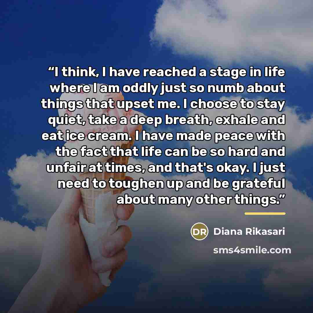 “I think, I have reached a stage in life where I am oddly just so numb about things that upset me. I choose to stay quiet, take a deep breath, exhale and eat ice cream. I have made peace with the fact that life can be so hard and unfair at times, and that's okay. I just need to toughen up and be…” quote by Diana Rikasari