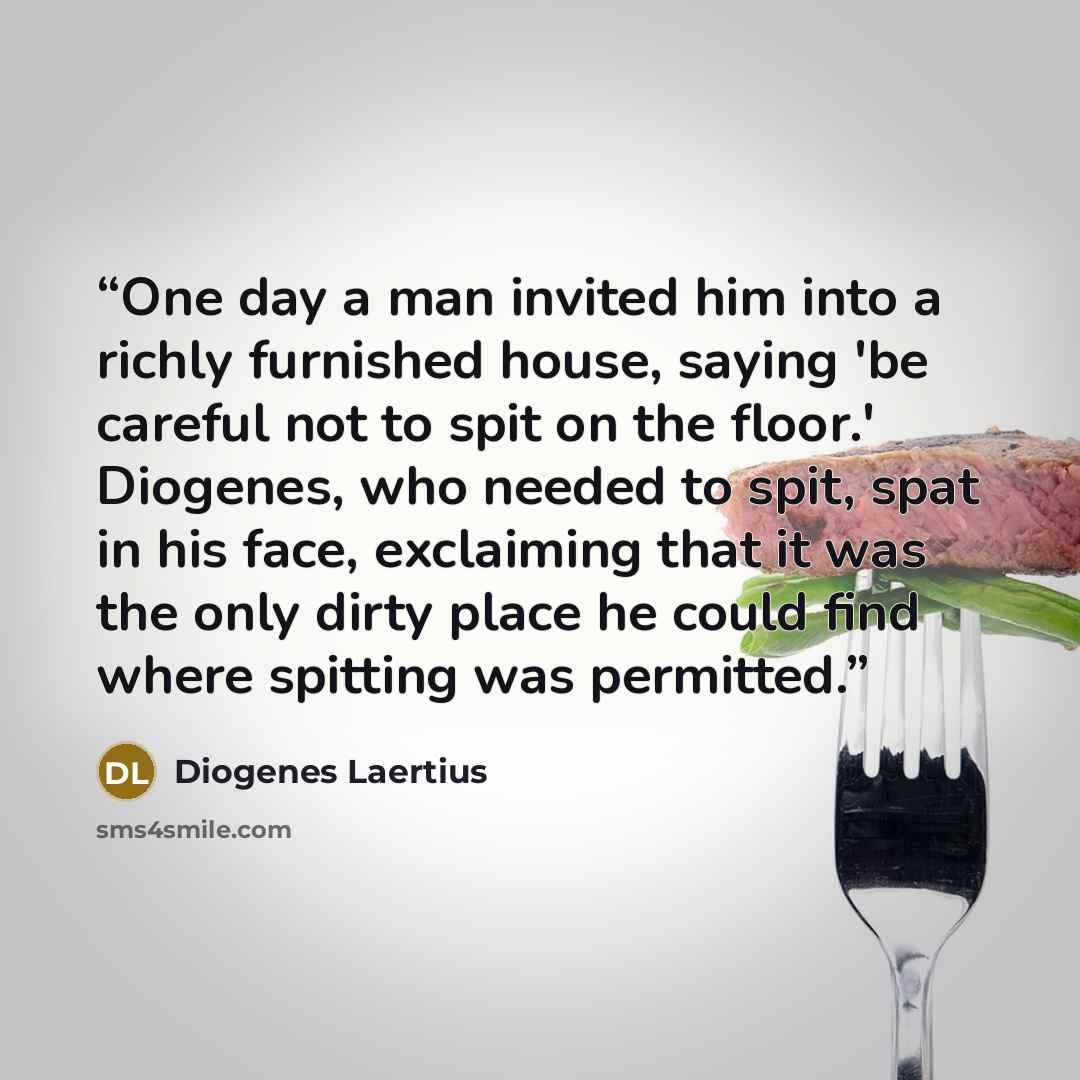 “One day a man invited him into a richly furnished house, saying 'be careful not to spit on the floor.' Diogenes, who needed to spit, spat in his face, exclaiming that it was the only dirty place he could find where spitting was permitted.” quote by Diogenes Laertius