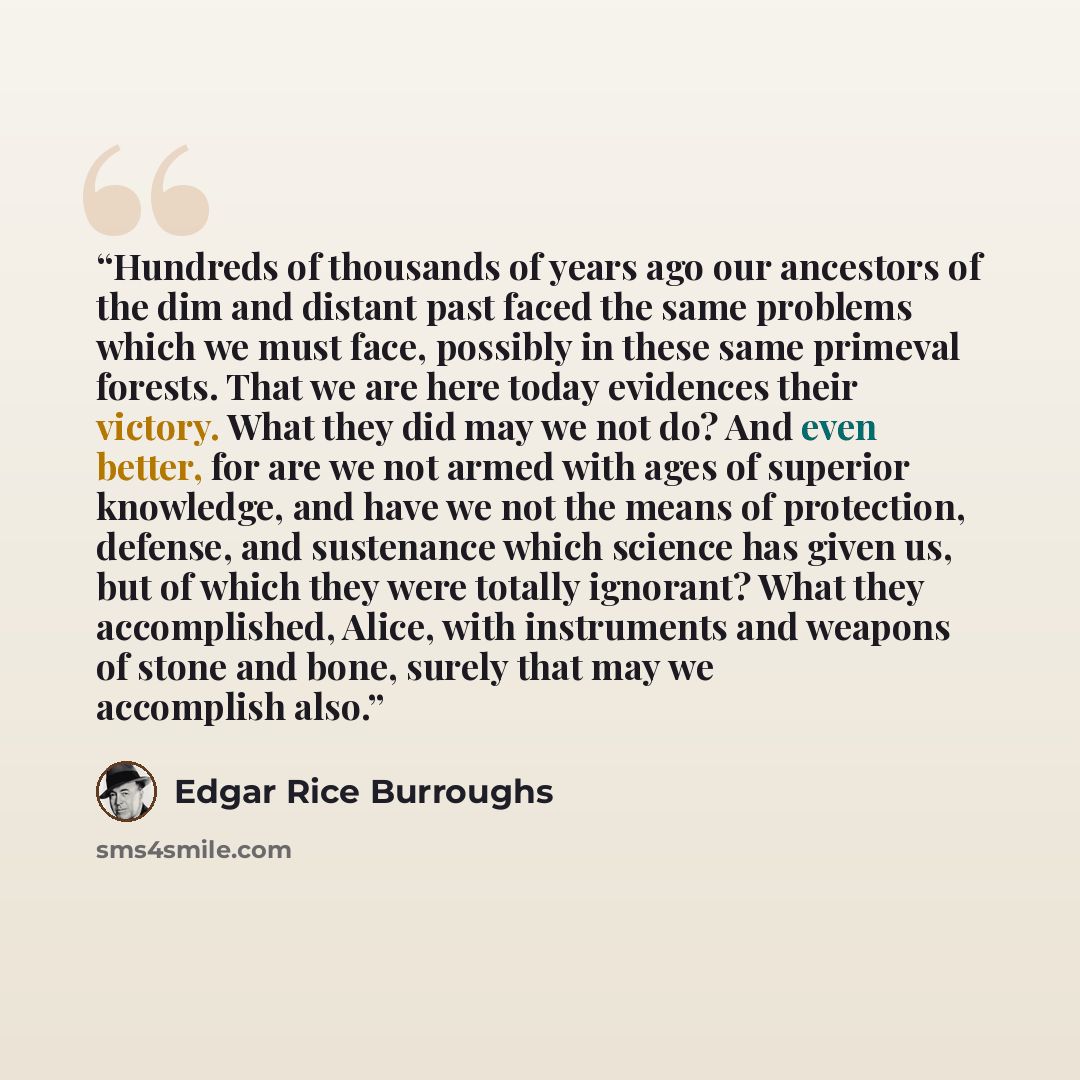 “Hundreds of thousands of years ago our ancestors of the dim and distant past faced the same problems which we must face, possibly in these same primeval forests. That we are here today evidences their victory. What they did may we not do? And even better, for are we not armed with ages of superior…” quote by Edgar Rice Burroughs