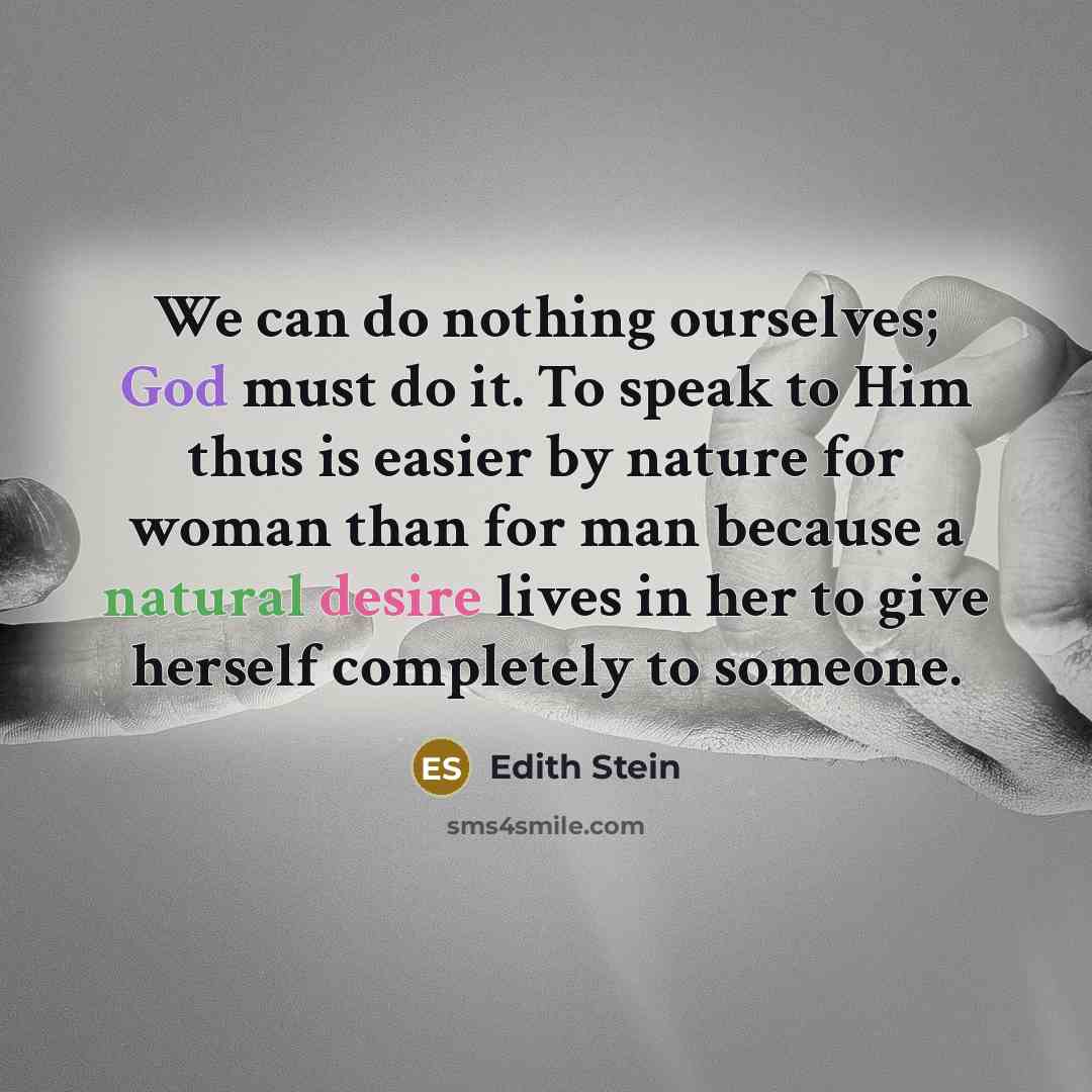 “We can do nothing ourselves; God must do it. To speak to Him thus is easier by nature for woman than for man because a natural desire lives in her to give herself completely to someone.” quote by Edith Stein