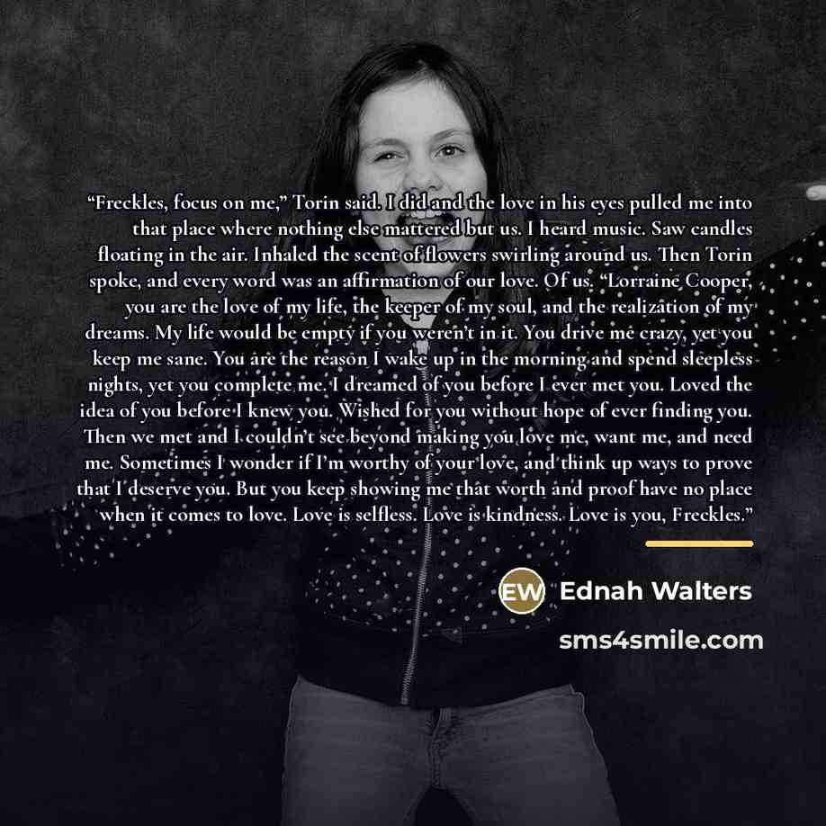 “Freckles, focus on me,” Torin said. I did and the love in his eyes pulled me into that place where nothing else mattered but us. I heard music. Saw candles floating in the air. Inhaled the scent of flowers swirling around us. Then Torin spoke, and every word was an affirmation of our love. Of us…” quote by Ednah Walters