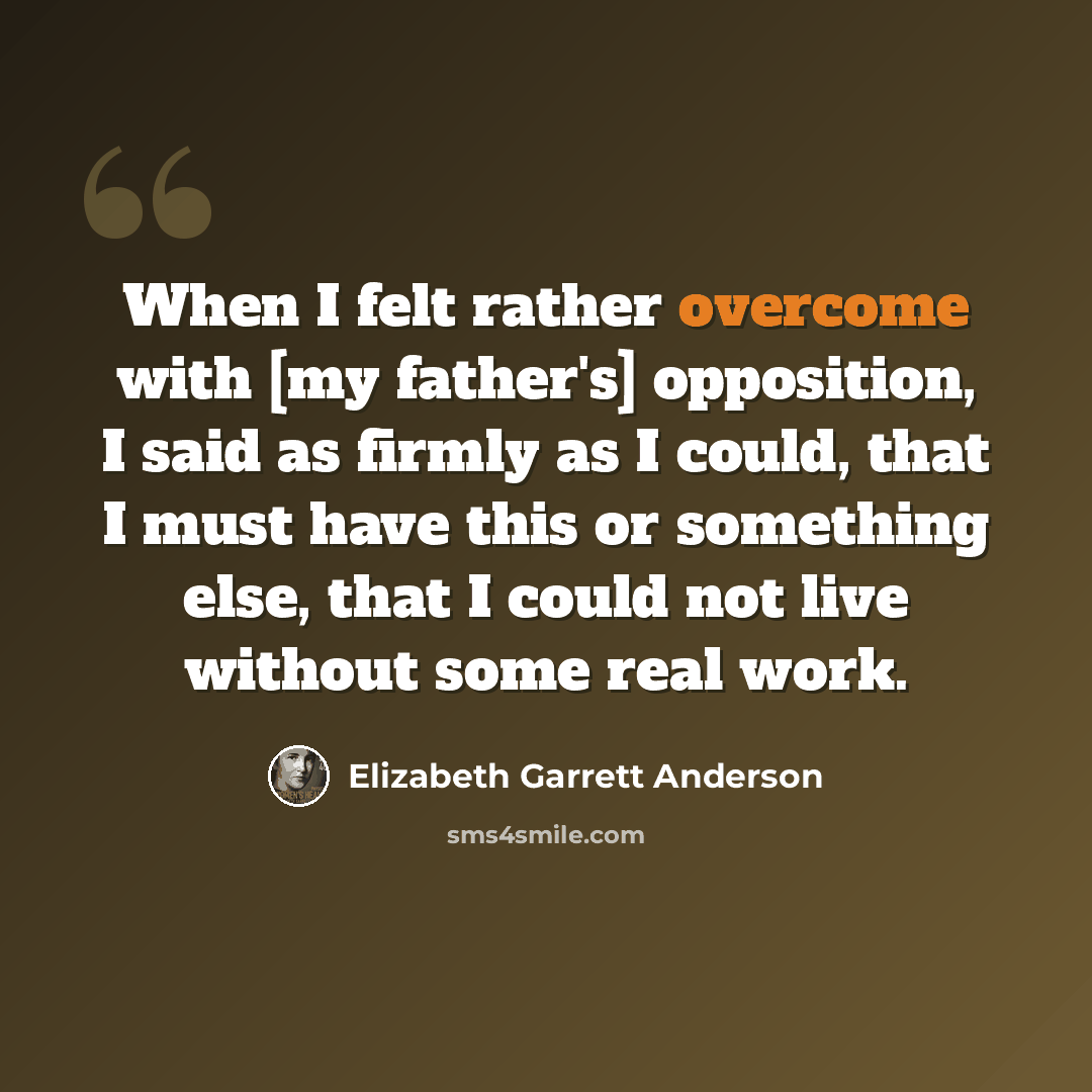 “When I felt rather overcome with [my father's] opposition, I said as firmly as I could, that I must have this or something else, that I could not live without some real work.” quote by Elizabeth Garrett Anderson