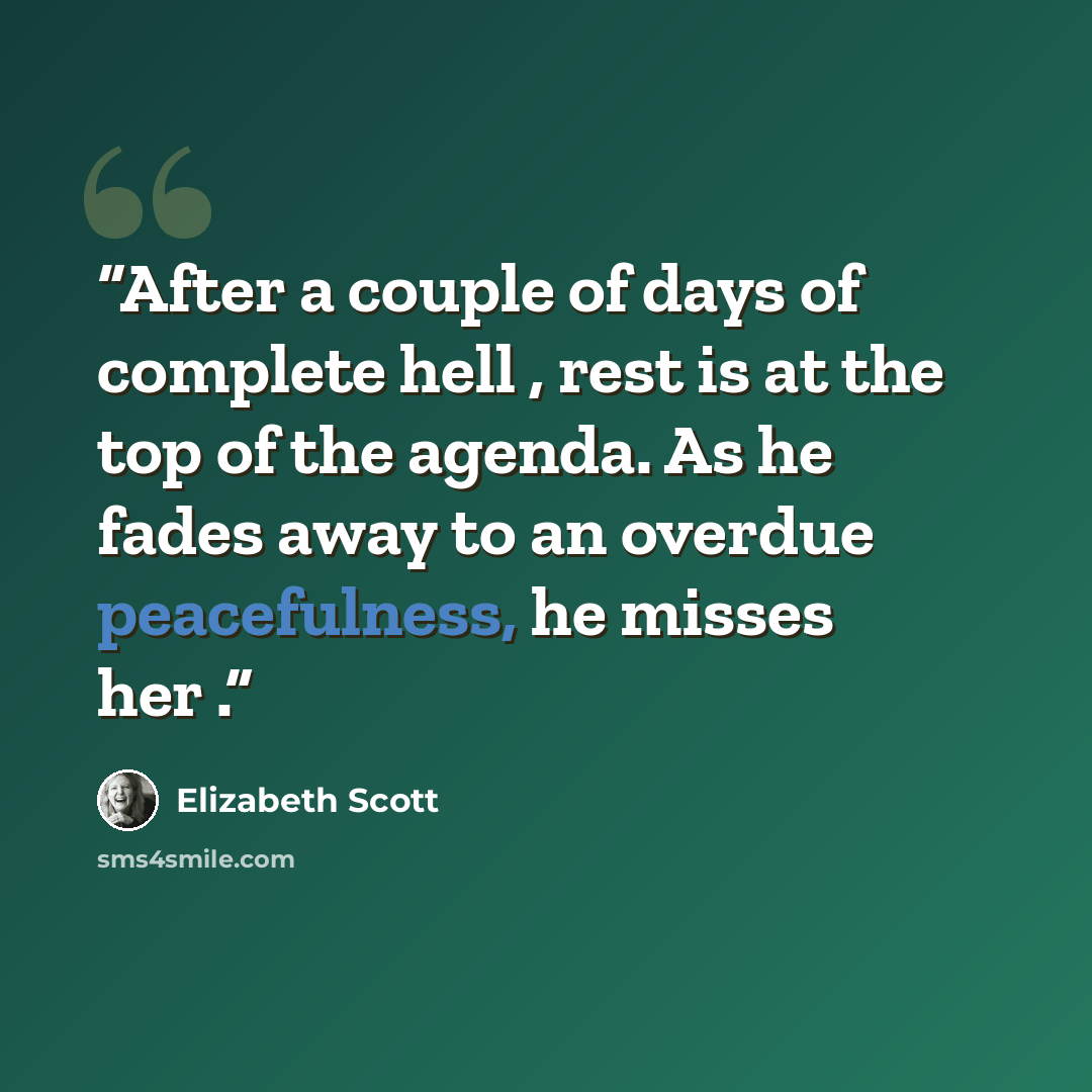 “After a couple of days of complete hell , rest is at the top of the agenda. As he fades away to an overdue peacefulness, he misses her .” quote by Elizabeth Scott