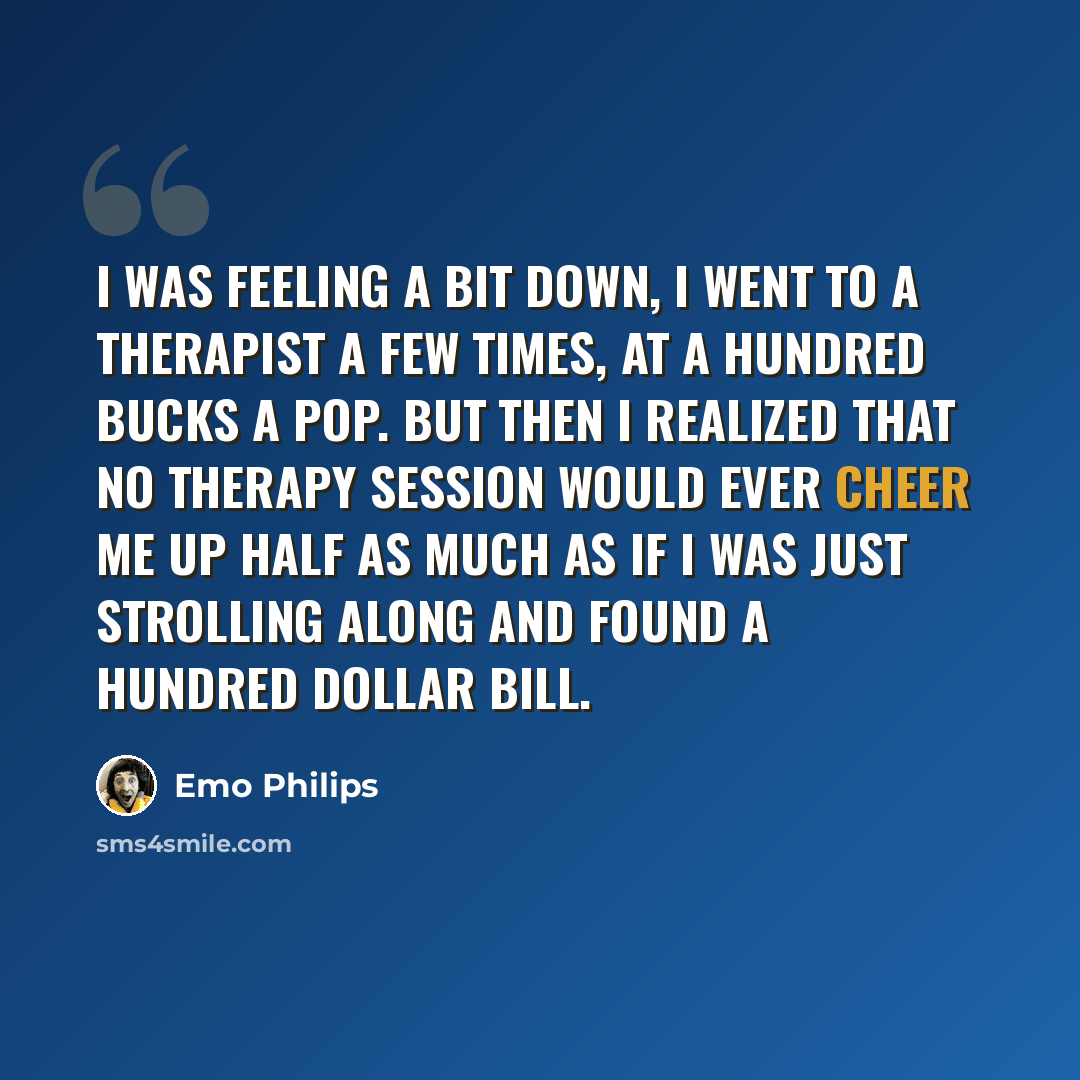 “I was feeling a bit down, I went to a therapist a few times, at a hundred bucks a pop. But then I realized that no therapy session would ever cheer me up half as much as if I was just strolling along and found a hundred dollar bill.” quote by Emo Philips
