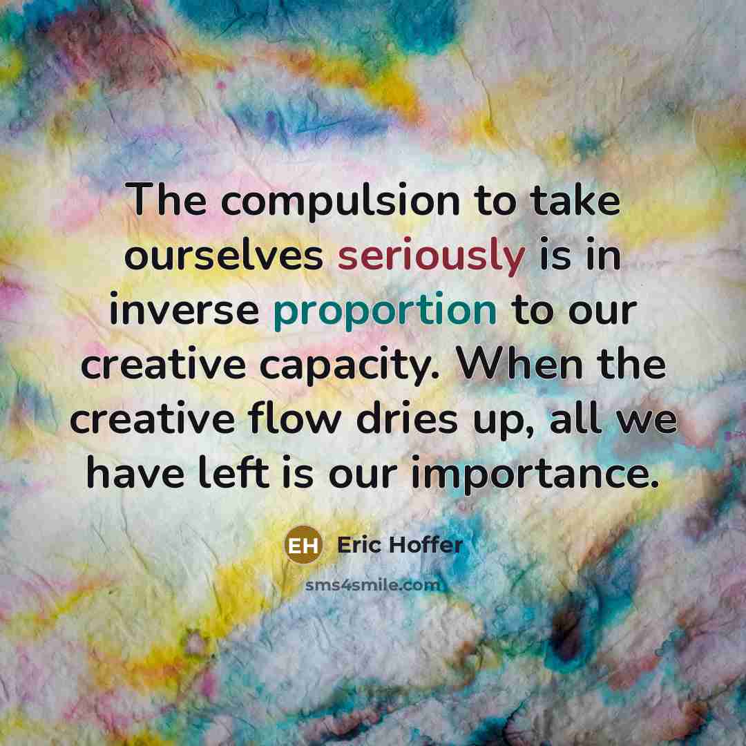 “The compulsion to take ourselves seriously is in inverse proportion to our creative capacity. When the creative flow dries up, all we have left is our importance.” quote by Eric Hoffer