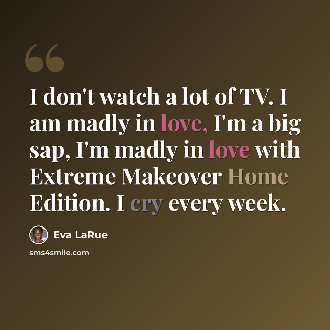 “I don't watch a lot of TV. I am madly in love, I'm a big sap, I'm madly in love with Extreme Makeover Home Edition. I cry every week.” quote by Eva LaRue