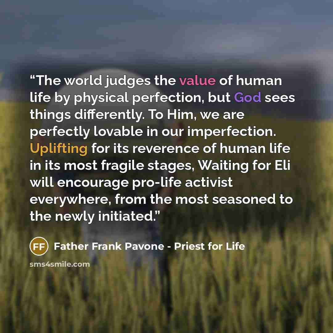 “The world judges the value of human life by physical perfection, but God sees things differently. To Him, we are perfectly lovable in our imperfection. Uplifting for its reverence of human life in its most fragile stages, Waiting for Eli will encourage pro-life activist everywhere, from the most…” quote by Father Frank Pavone - Priest for Life