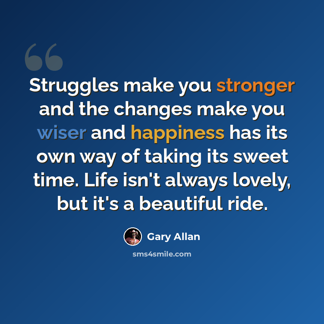 “Struggles make you stronger and the changes make you wiser and happiness has its own way of taking its sweet time. Life isn't always lovely, but it's a beautiful ride.” quote by Gary Allan