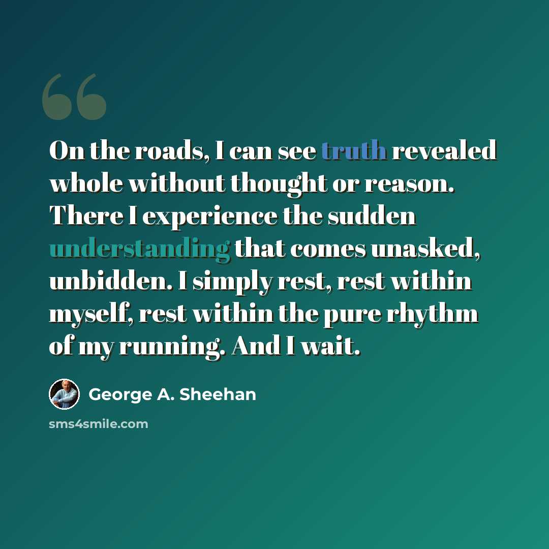 “On the roads, I can see truth revealed whole without thought or reason. There I experience the sudden understanding that comes unasked, unbidden. I simply rest, rest within myself, rest within the pure rhythm of my running. And I wait.” quote by George A. Sheehan