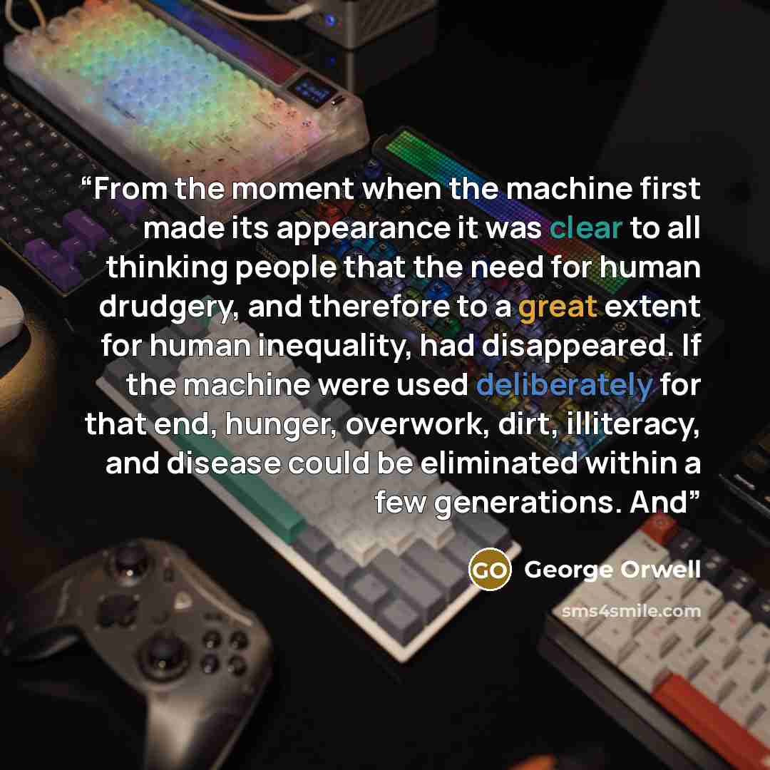 “From the moment when the machine first made its appearance it was clear to all thinking people that the need for human drudgery, and therefore to a great extent for human inequality, had disappeared. If the machine were used deliberately for that end, hunger, overwork, dirt, illiteracy, and…” quote by George Orwell
