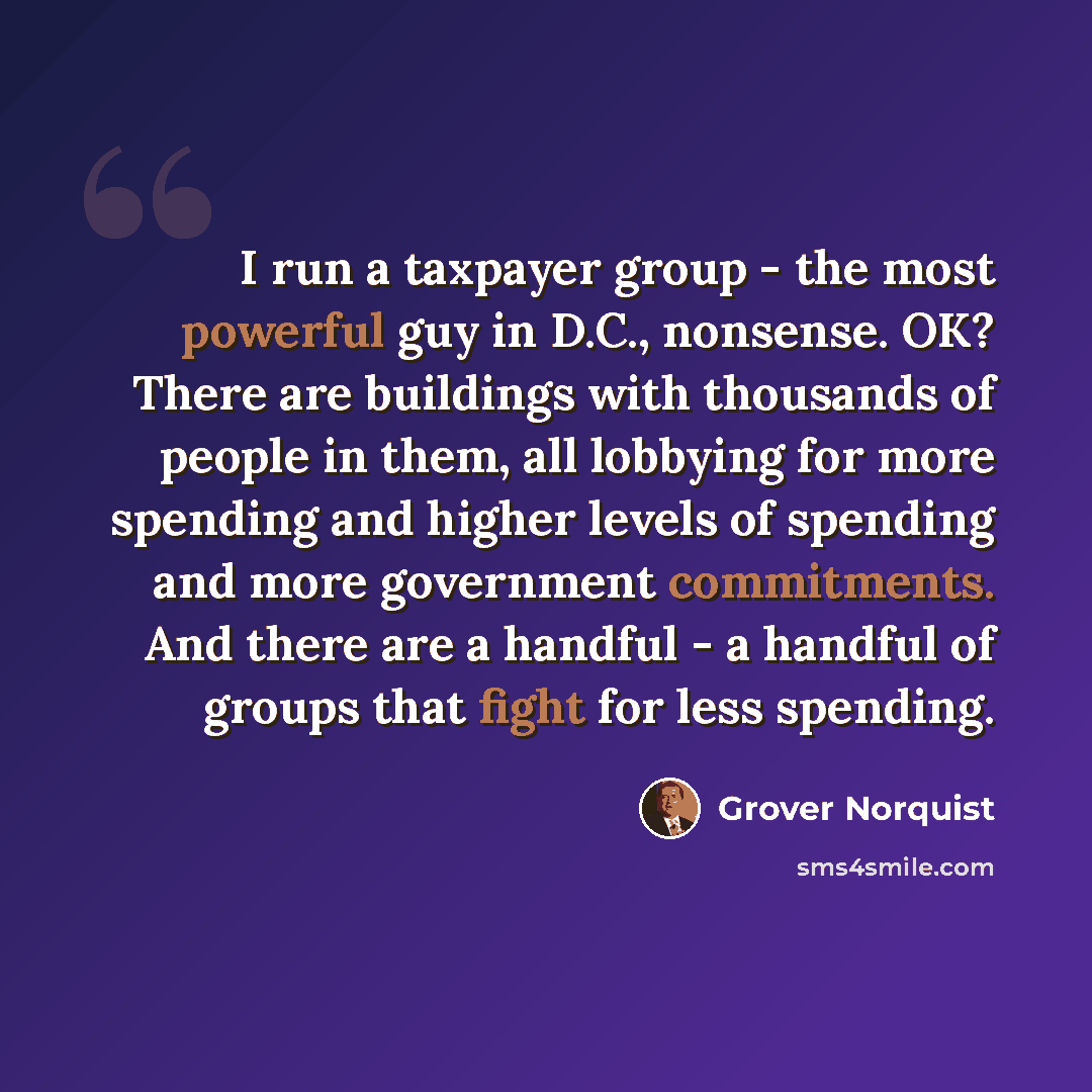 “I run a taxpayer group - the most powerful guy in D.C., nonsense. OK? There are buildings with thousands of people in them, all lobbying for more spending and higher levels of spending and more government commitments. And there are a handful - a handful of groups that fight for less spending.” quote by Grover Norquist