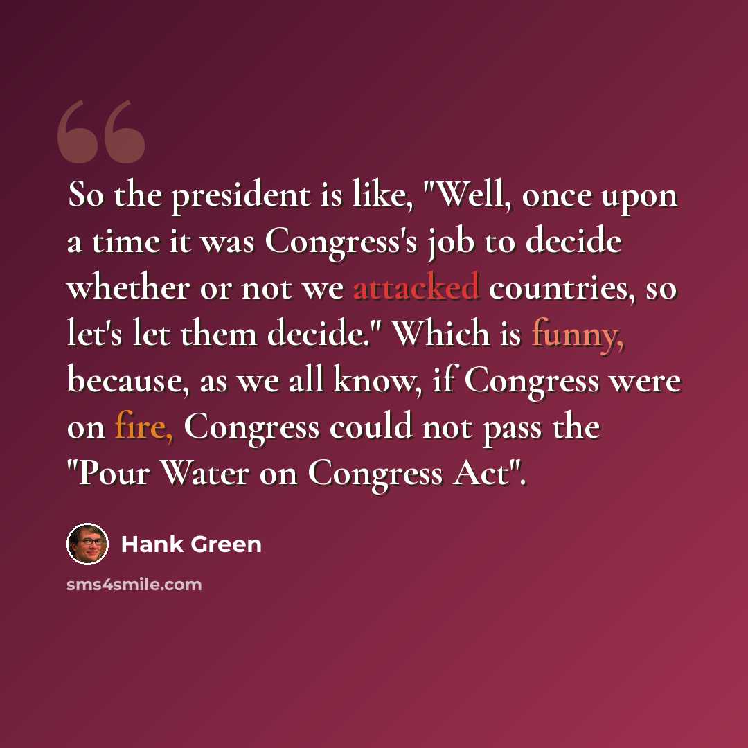 “So the president is like, "Well, once upon a time it was Congress's job to decide whether or not we attacked countries, so let's let them decide." Which is funny, because, as we all know, if Congress were on fire, Congress could not pass the "Pour Water on Congress Act".” quote by Hank Green
