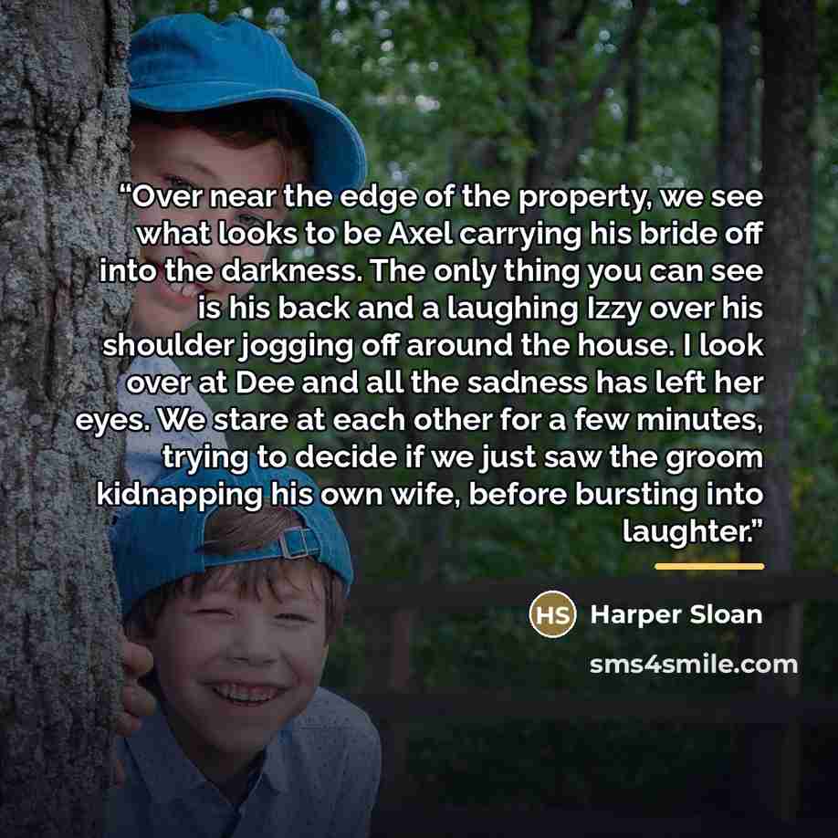 “Over near the edge of the property, we see what looks to be Axel carrying his bride off into the darkness. The only thing you can see is his back and a laughing Izzy over his shoulder jogging off around the house. I look over at Dee and all the sadness has left her eyes. We stare at each other for…” quote by Harper Sloan