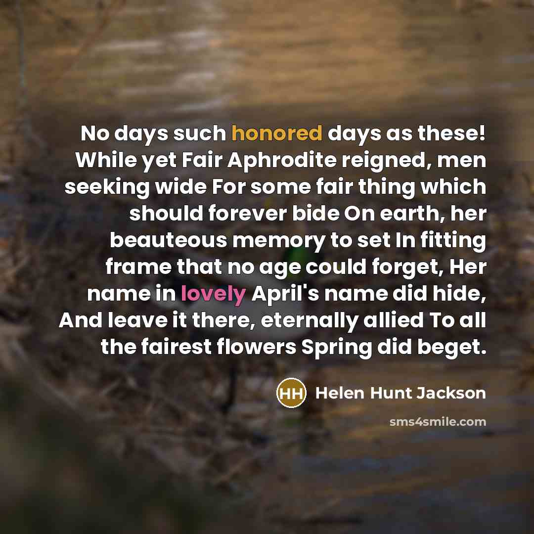 “No days such honored days as these! While yet Fair Aphrodite reigned, men seeking wide For some fair thing which should forever bide On earth, her beauteous memory to set In fitting frame that no age could forget, Her name in lovely April's name did hide, And leave it there, eternally allied To…” quote by Helen Hunt Jackson