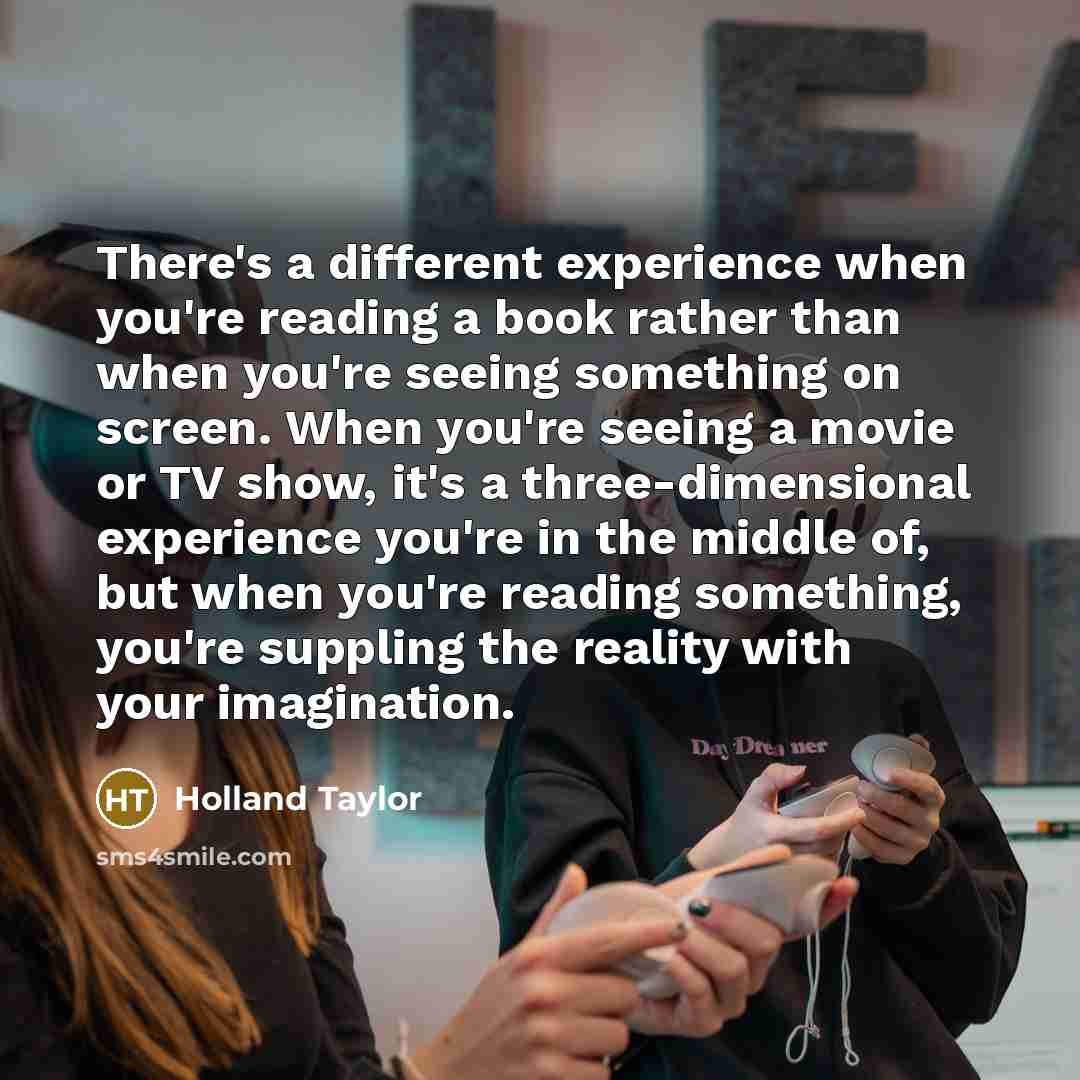 “There's a different experience when you're reading a book rather than when you're seeing something on screen. When you're seeing a movie or TV show, it's a three-dimensional experience you're in the middle of, but when you're reading something, you're suppling the reality with your imagination.” quote by Holland Taylor