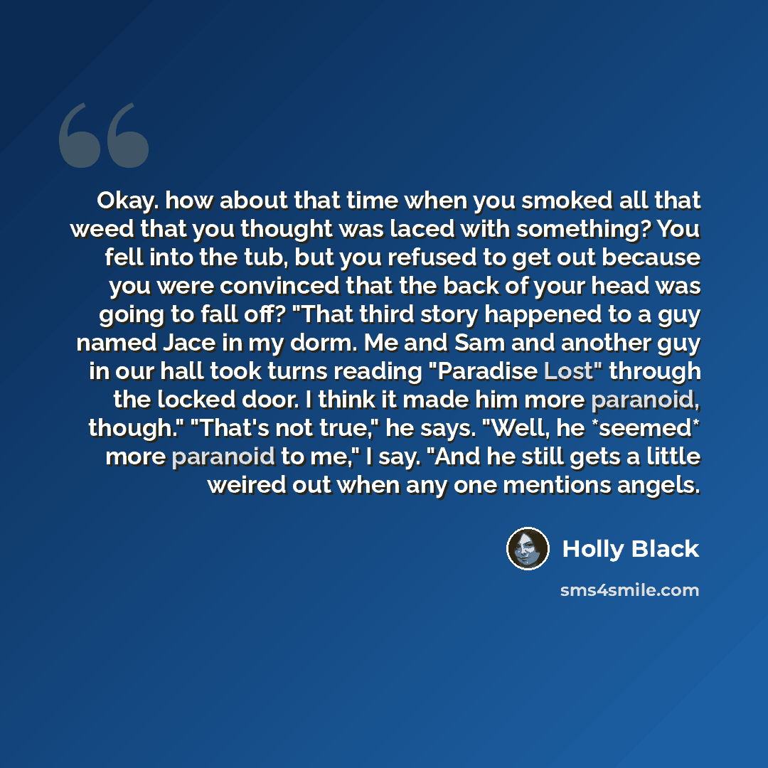 “Okay. how about that time when you smoked all that weed that you thought was laced with something? You fell into the tub, but you refused to get out because you were convinced that the back of your head was going to fall off? "That third story happened to a guy named Jace in my dorm. Me and Sam…” quote by Holly Black