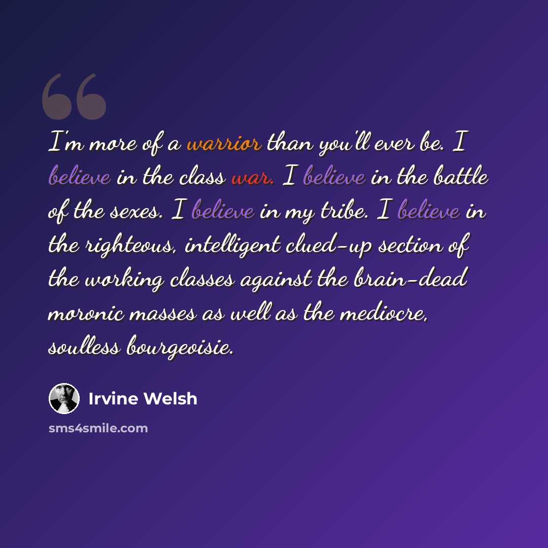 “I'm more of a warrior than you'll ever be. I believe in the class war. I believe in the battle of the sexes. I believe in my tribe. I believe in the righteous, intelligent clued-up section of the working classes against the brain-dead moronic masses as well as the mediocre, soulless bourgeoisie.” quote by Irvine Welsh