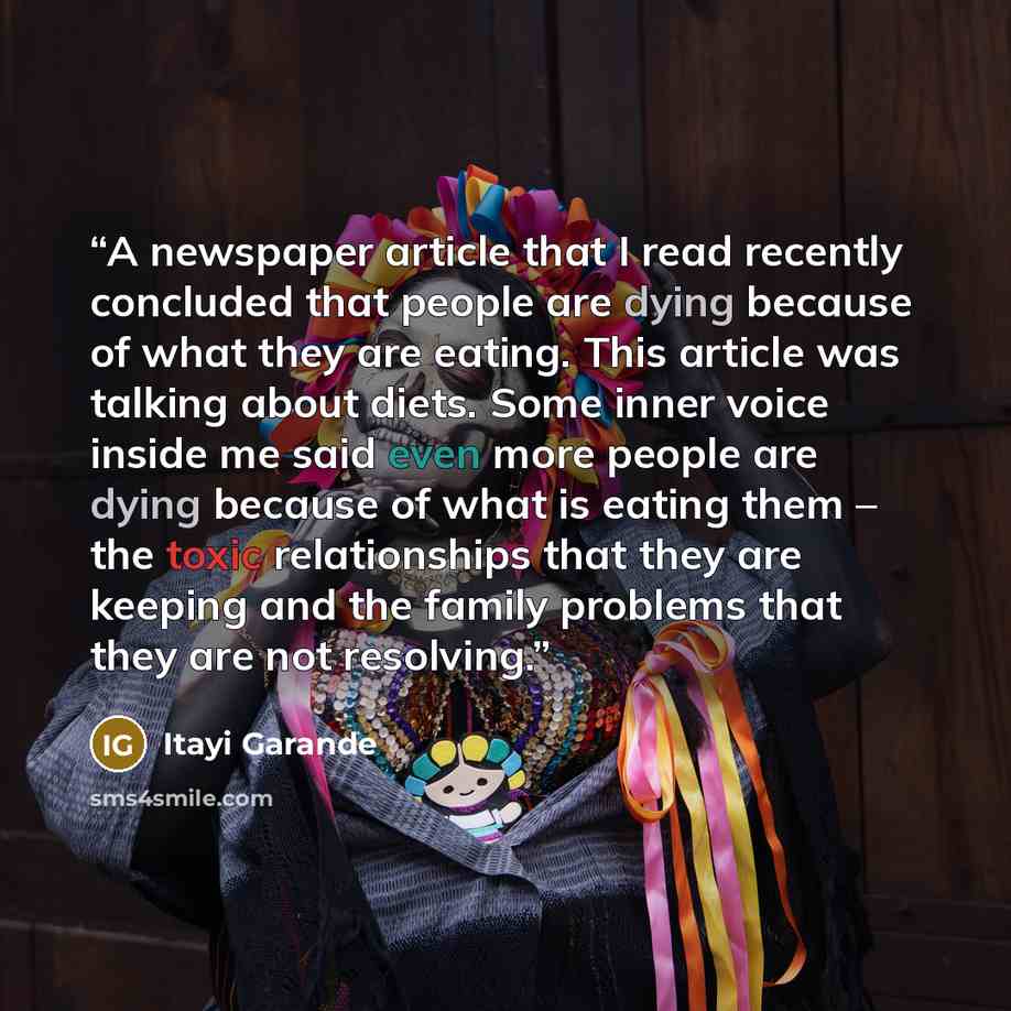 “A newspaper article that I read recently concluded that people are dying because of what they are eating. This article was talking about diets. Some inner voice inside me said even more people are dying because of what is eating them – the toxic relationships that they are keeping and the family…” quote by Itayi Garande