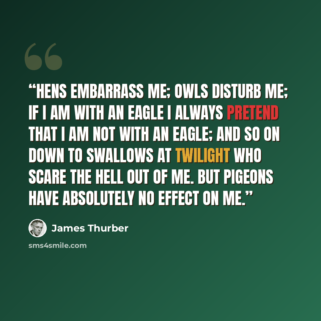 “Hens embarrass me; owls disturb me; if I am with an eagle I always pretend that I am not with an eagle; and so on down to swallows at twilight who scare the hell out of me. But pigeons have absolutely no effect on me.” quote by James Thurber