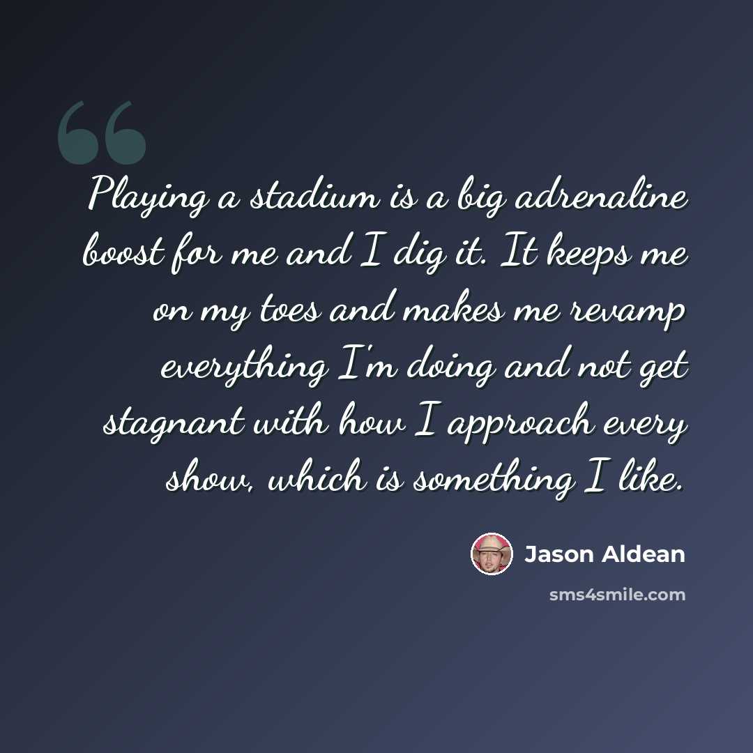 “Playing a stadium is a big adrenaline boost for me and I dig it. It keeps me on my toes and makes me revamp everything I'm doing and not get stagnant with how I approach every show, which is something I like.” quote by Jason Aldean