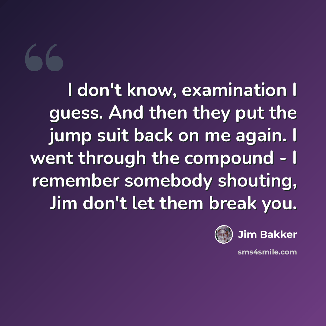 “I don't know, examination I guess. And then they put the jump suit back on me again. I went through the compound - I remember somebody shouting, Jim don't let them break you.” quote by Jim Bakker