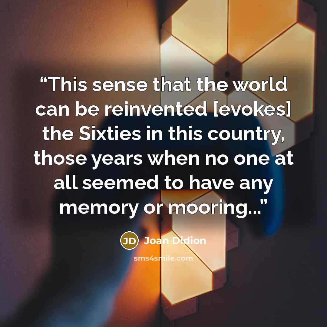 “This sense that the world can be reinvented [evokes] the Sixties in this country, those years when no one at all seemed to have any memory or mooring...” quote by Joan Didion