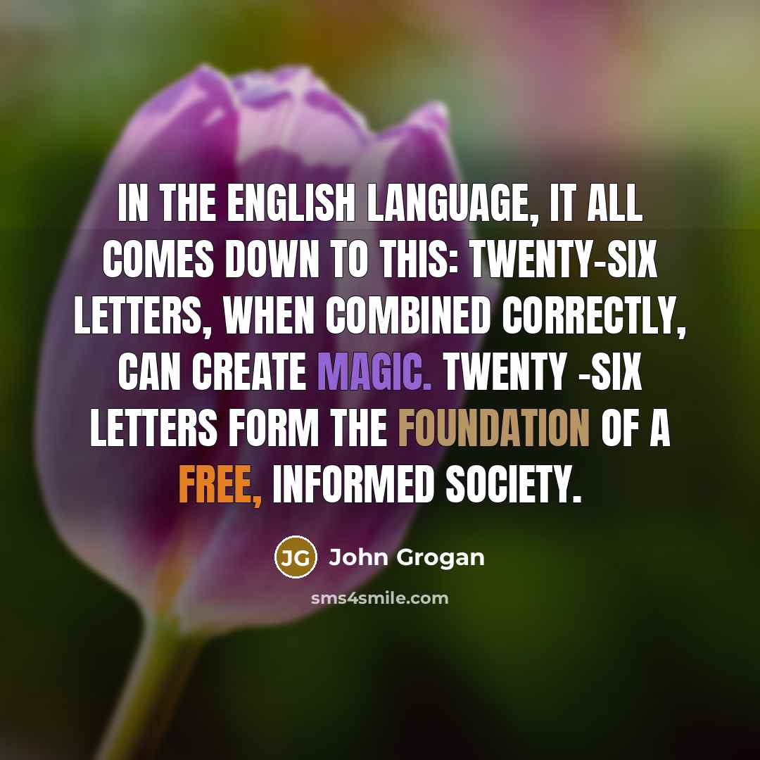 “In the English language, it all comes down to this: Twenty-six letters, when combined correctly, can create magic. Twenty -six letters form the foundation of a free, informed society.” quote by John Grogan