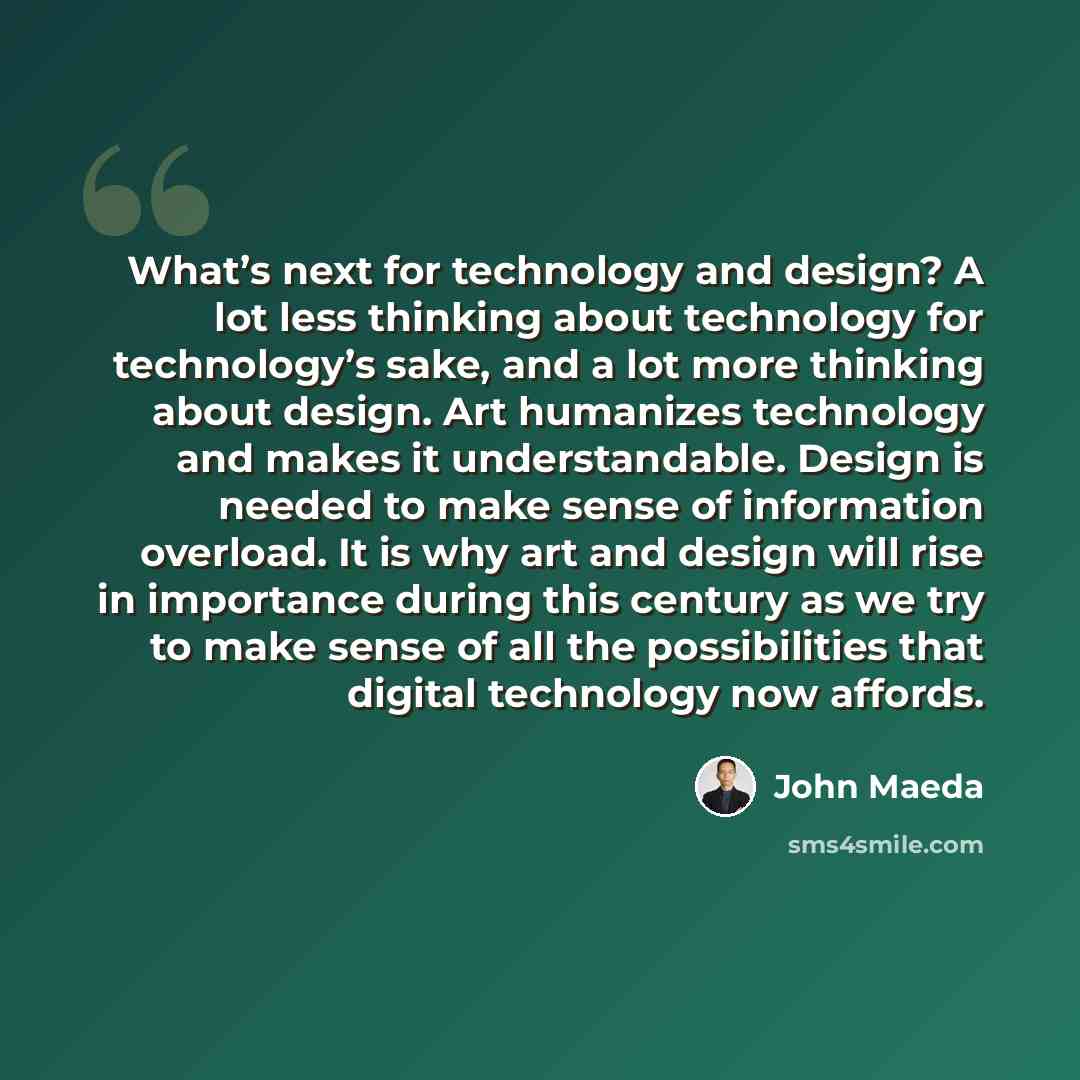 “What’s next for technology and design? A lot less thinking about technology for technology’s sake, and a lot more thinking about design. Art humanizes technology and makes it understandable. Design is needed to make sense of information overload. It is why art and design will rise in importance…” quote by John Maeda