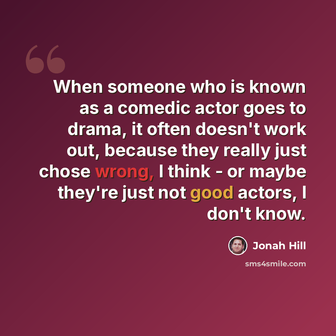 “When someone who is known as a comedic actor goes to drama, it often doesn't work out, because they really just chose wrong, I think - or maybe they're just not good actors, I don't know.” quote by Jonah Hill