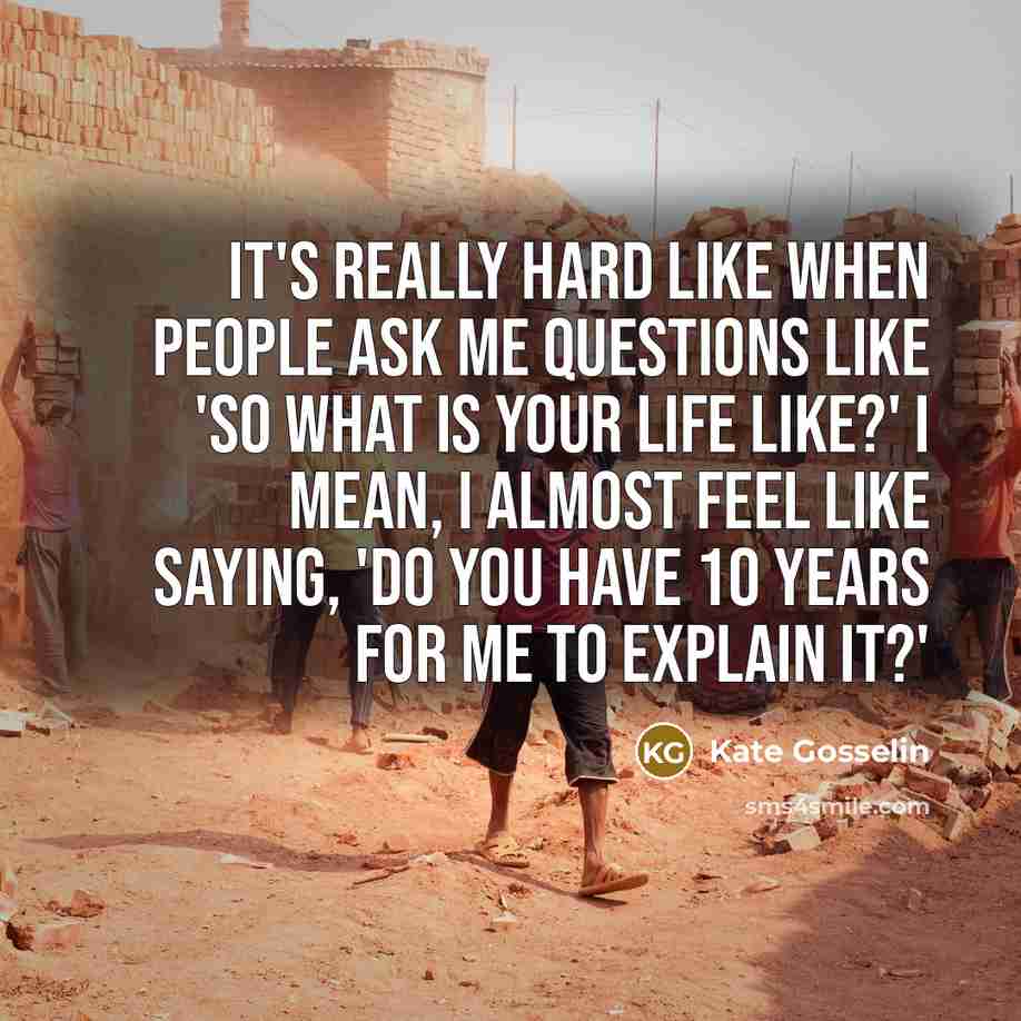 “It's really hard like when people ask me questions like 'So what is your life like?' I mean, I almost feel like saying, 'Do you have 10 years for me to explain it?'” quote by Kate Gosselin