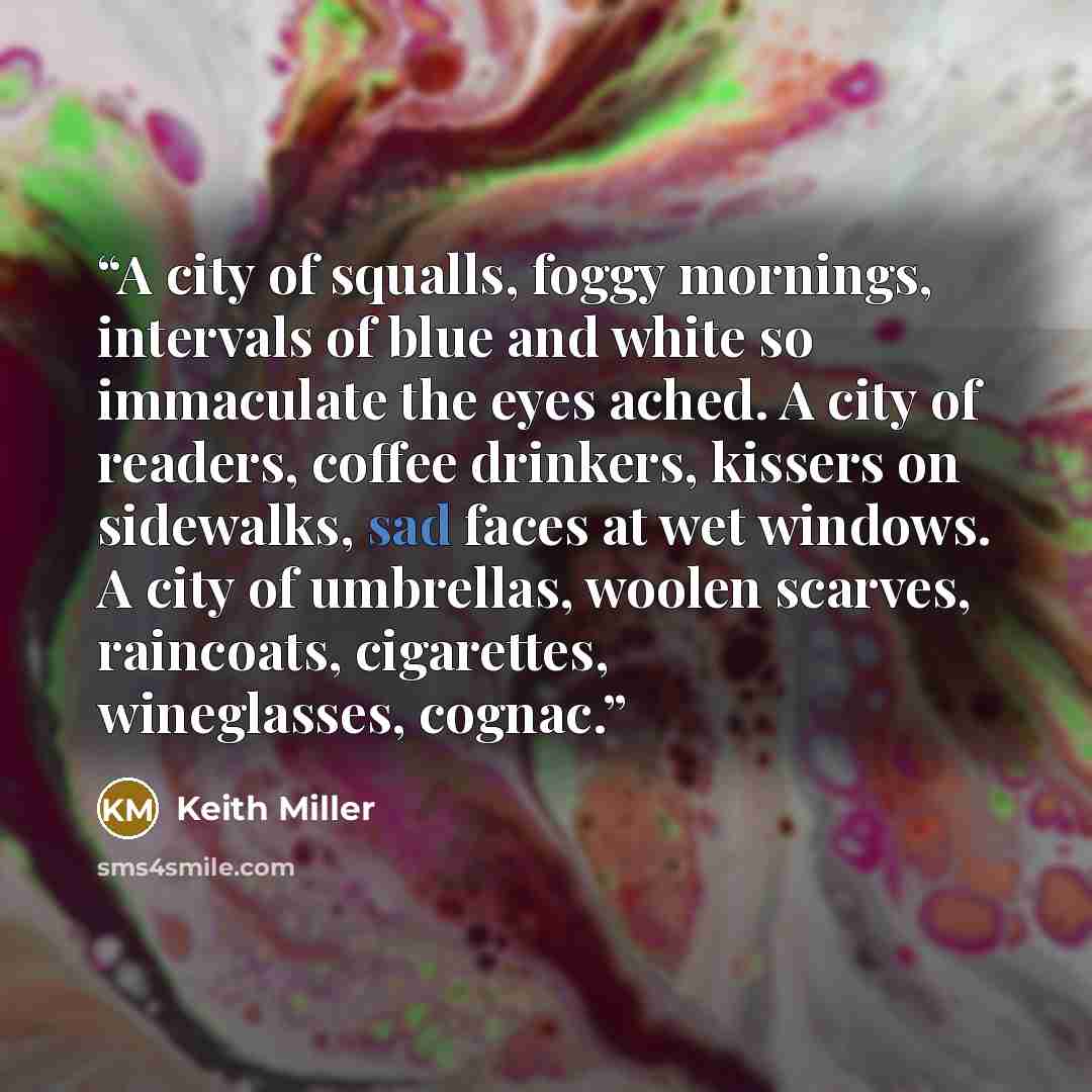 “A city of squalls, foggy mornings, intervals of blue and white so immaculate the eyes ached. A city of readers, coffee drinkers, kissers on sidewalks, sad faces at wet windows. A city of umbrellas, woolen scarves, raincoats, cigarettes, wineglasses, cognac.” quote by Keith Miller