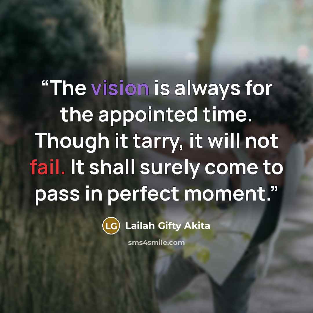 “The vision is always for the appointed time. Though it tarry, it will not fail. It shall surely come to pass in perfect moment.” quote by Lailah Gifty Akita