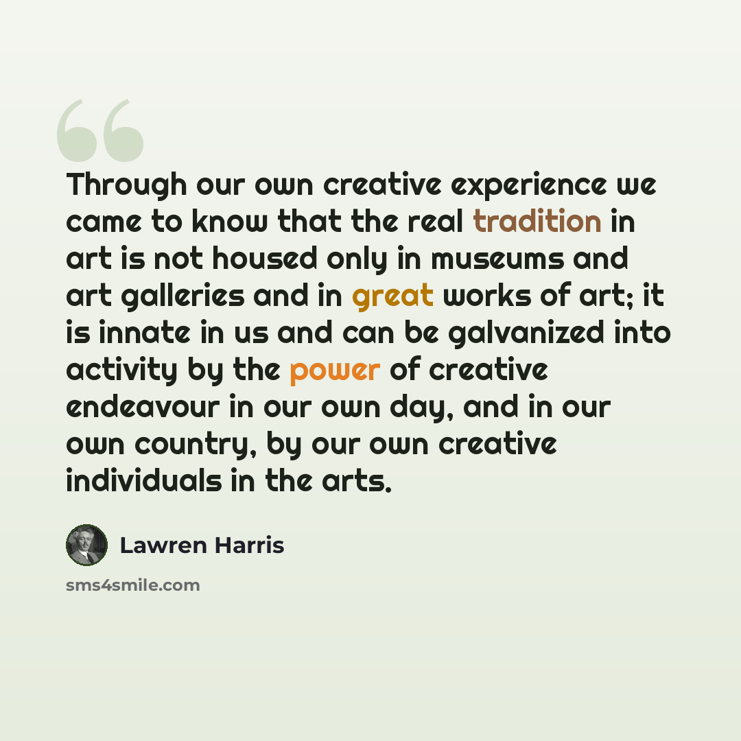 “Through our own creative experience we came to know that the real tradition in art is not housed only in museums and art galleries and in great works of art; it is innate in us and can be galvanized into activity by the power of creative endeavour in our own day, and in our own country, by our own…” quote by Lawren Harris