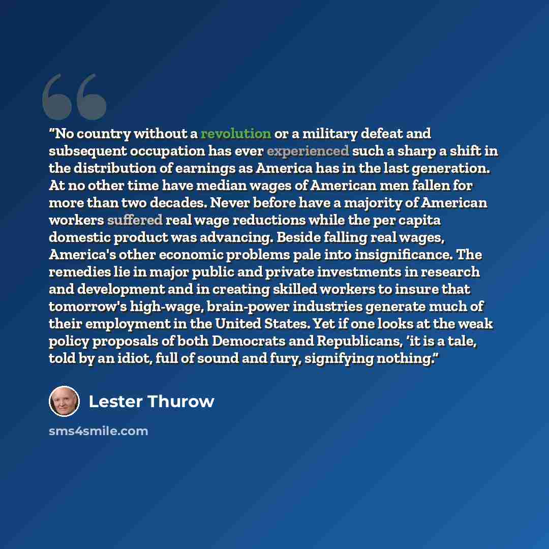 “No country without a revolution or a military defeat and subsequent occupation has ever experienced such a sharp a shift in the distribution of earnings as America has in the last generation. At no other time have median wages of American men fallen for more than two decades. Never before have a…” quote by Lester Thurow