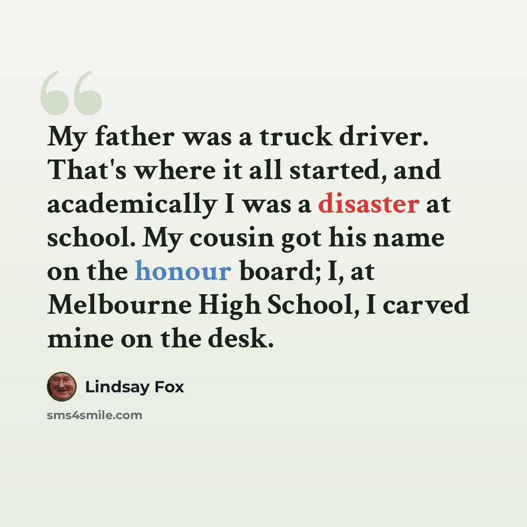 “My father was a truck driver. That's where it all started, and academically I was a disaster at school. My cousin got his name on the honour board; I, at Melbourne High School, I carved mine on the desk.” quote by Lindsay Fox