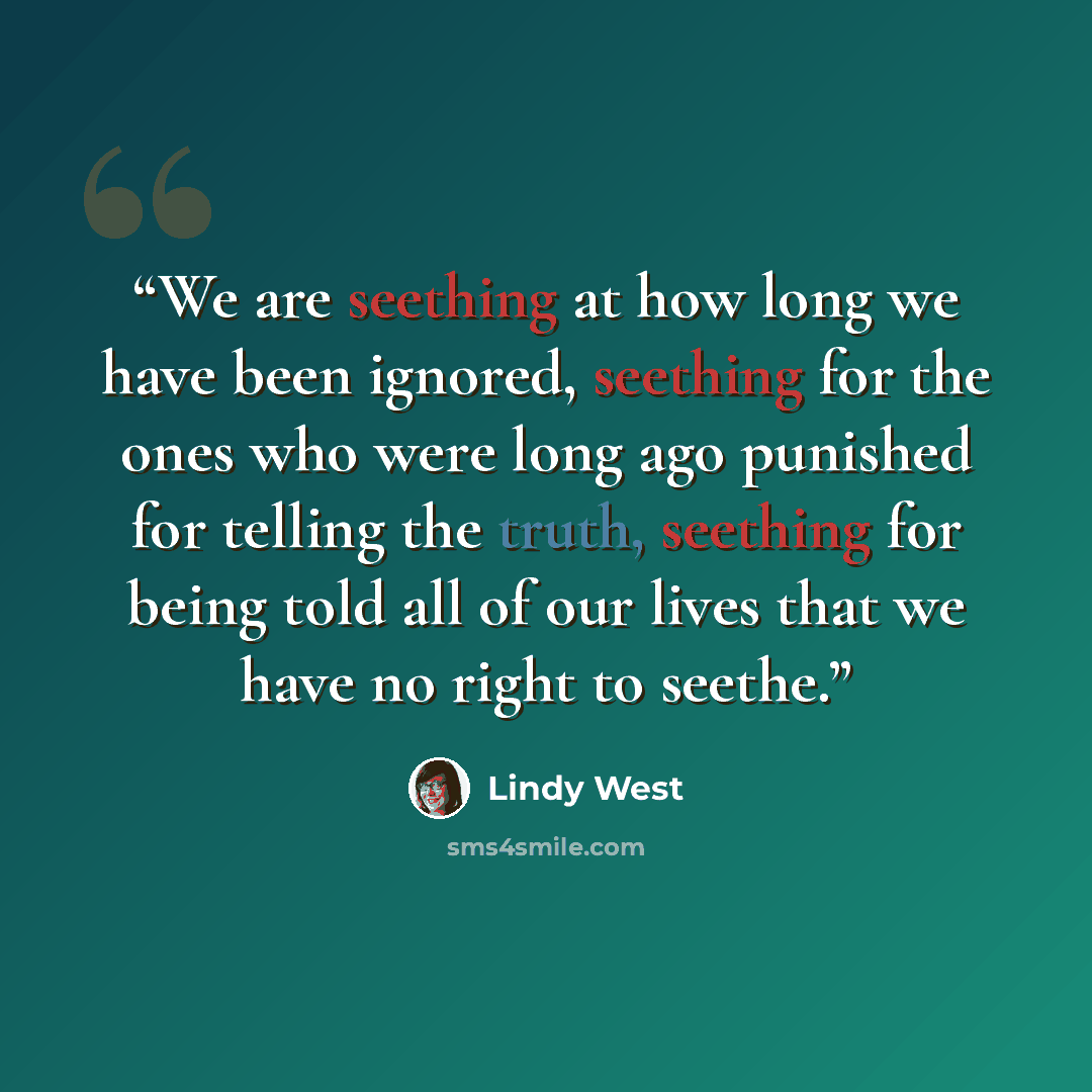 “We are seething at how long we have been ignored, seething for the ones who were long ago punished for telling the truth, seething for being told all of our lives that we have no right to seethe.” quote by Lindy West