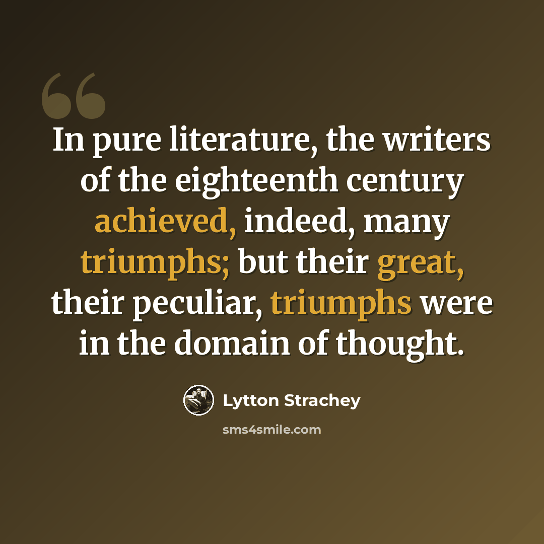 “In pure literature, the writers of the eighteenth century achieved, indeed, many triumphs; but their great, their peculiar, triumphs were in the domain of thought.” quote by Lytton Strachey