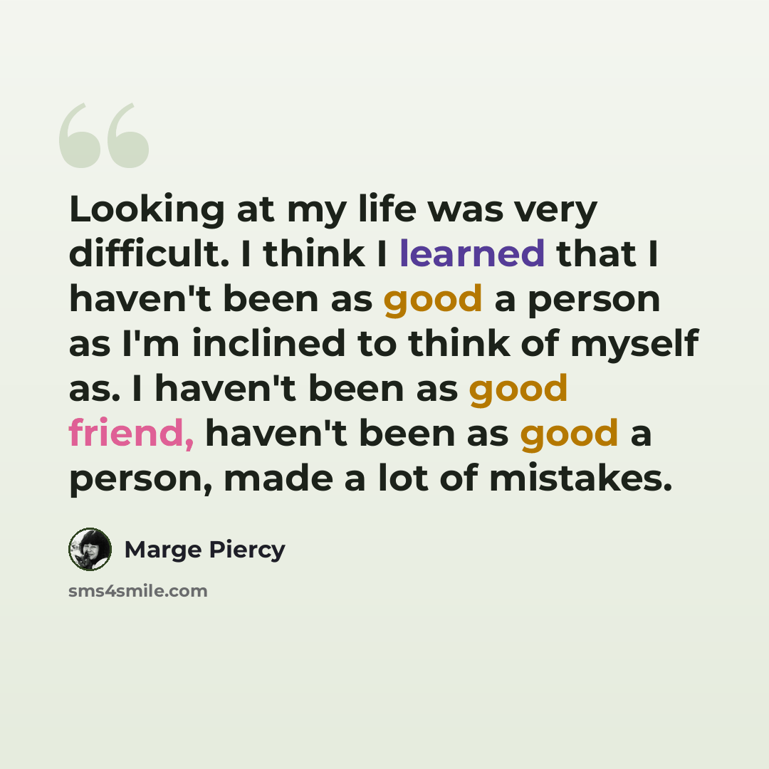 “Looking at my life was very difficult. I think I learned that I haven't been as good a person as I'm inclined to think of myself as. I haven't been as good friend, haven't been as good a person, made a lot of mistakes.” quote by Marge Piercy